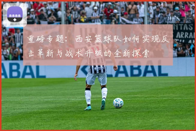 重磅专题：西安篮球队如何实现反击革新与战术升级的全新探索