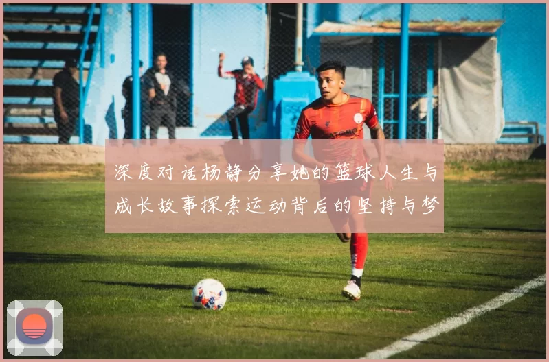 深度对话杨静分享她的篮球人生与成长故事探索运动背后的坚持与梦想