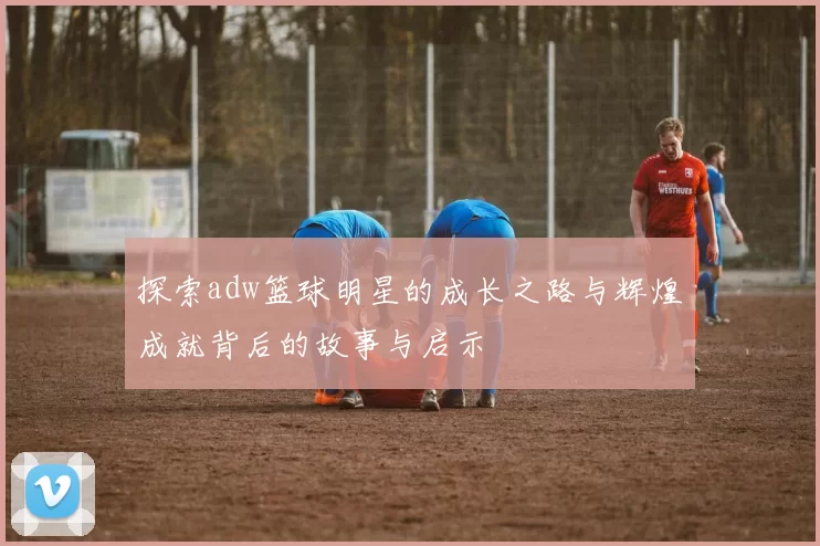 探索adw篮球明星的成长之路与辉煌成就背后的故事与启示