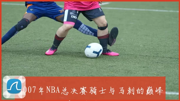 2007年NBA总决赛骑士与马刺的巅峰对决与历史意义解析