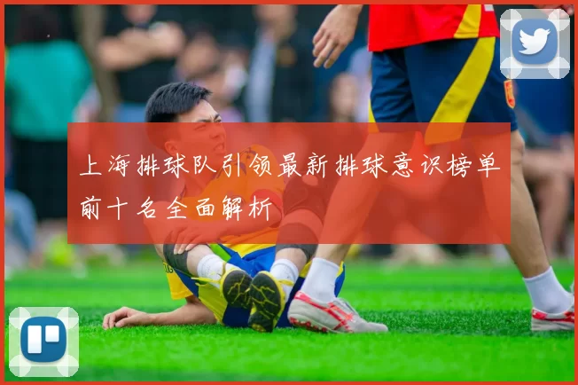 上海排球队引领最新排球意识榜单前十名全面解析