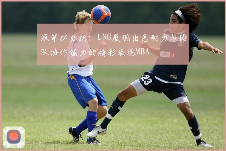 冠军杯分析：LNG展现出色耐力与团队协作能力的精彩表现MBA