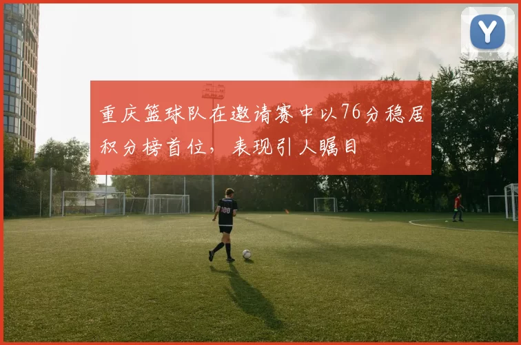 重庆篮球队在邀请赛中以76分稳居积分榜首位，表现引人瞩目