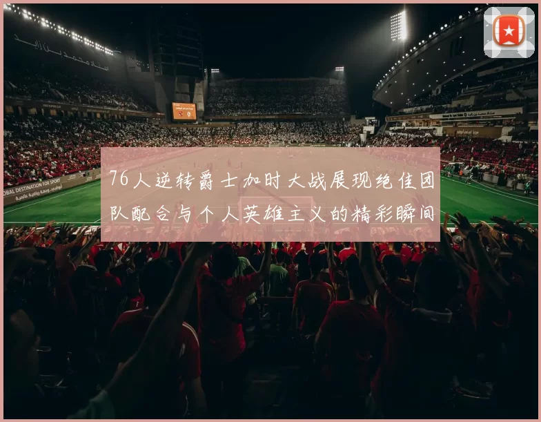 76人逆转爵士加时大战展现绝佳团队配合与个人英雄主义的精彩瞬间