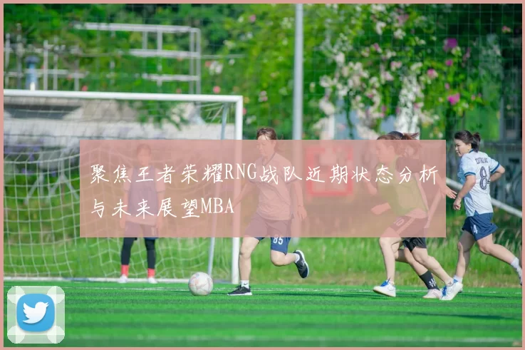 聚焦王者荣耀RNG战队近期状态分析与未来展望MBA