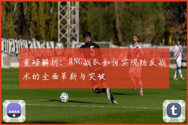 重磅解析：RNG战队如何实现防反战术的全面革新与突破