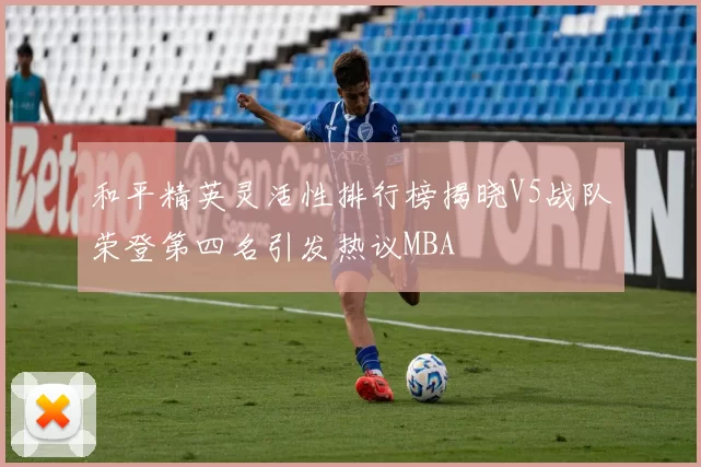 和平精英灵活性排行榜揭晓V5战队荣登第四名引发热议MBA