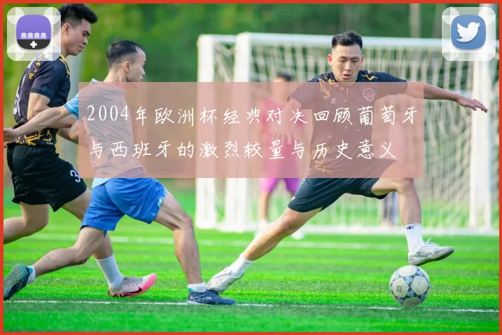 2004年欧洲杯经典对决回顾葡萄牙与西班牙的激烈较量与历史意义
