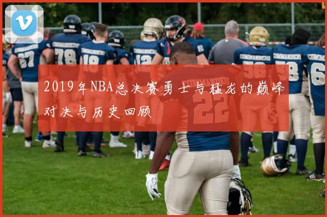 2019年NBA总决赛勇士与猛龙的巅峰对决与历史回顾