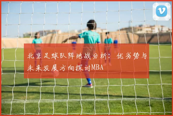 北京足球队阵地战分析：优劣势与未来发展方向探讨MBA