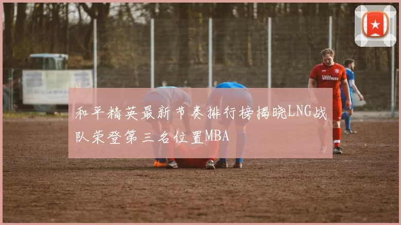 和平精英最新节奏排行榜揭晓LNG战队荣登第三名位置MBA